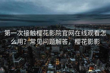 第一次接触樱花影院官网在线观看怎么用？常见问题解答，樱花影影