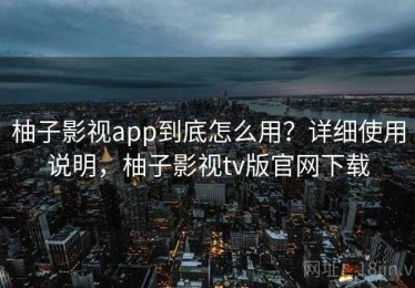 柚子影视app到底怎么用？详细使用说明，柚子影视tv版官网下载
