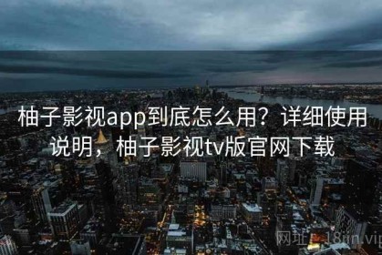 柚子影视app到底怎么用？详细使用说明，柚子影视tv版官网下载