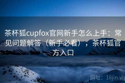 茶杯狐cupfox官网新手怎么上手：常见问题解答（新手必看），茶杯狐官方入口