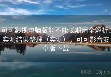 可可影视电脑版能不能长期用全解析：实测结果整理（实测），可可影音安卓版下载