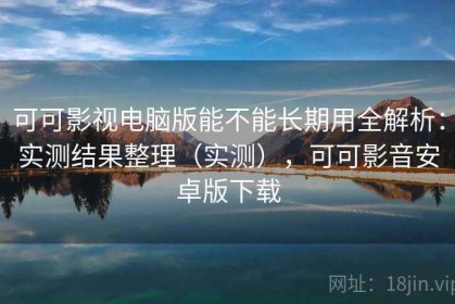 可可影视电脑版能不能长期用全解析：实测结果整理（实测），可可影音安卓版下载