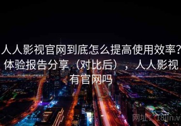 人人影视官网到底怎么提高使用效率？体验报告分享（对比后），人人影视有官网吗