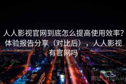人人影视官网到底怎么提高使用效率？体验报告分享（对比后），人人影视有官网吗