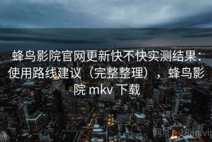 蜂鸟影院官网更新快不快实测结果：使用路线建议（完整整理），蜂鸟影院 mkv 下载