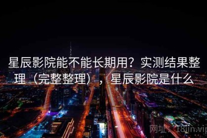 星辰影院能不能长期用？实测结果整理（完整整理），星辰影院是什么