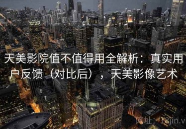 天美影院值不值得用全解析：真实用户反馈（对比后），天美影像艺术