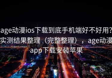age动漫ios下载到底手机端好不好用？实测结果整理（完整整理），age动漫app下载安装苹果