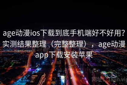 age动漫ios下载到底手机端好不好用？实测结果整理（完整整理），age动漫app下载安装苹果