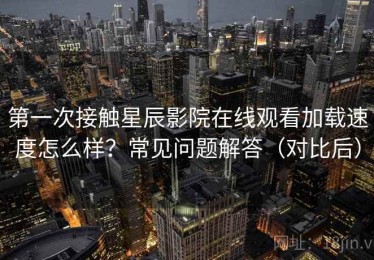 第一次接触星辰影院在线观看加载速度怎么样？常见问题解答（对比后）