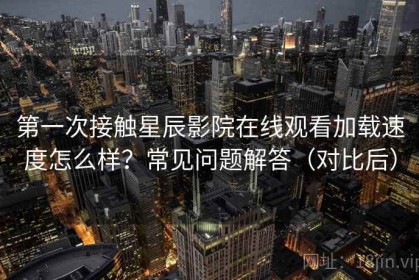 第一次接触星辰影院在线观看加载速度怎么样？常见问题解答（对比后）