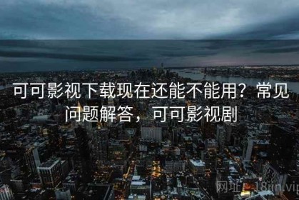 可可影视下载现在还能不能用？常见问题解答，可可影视剧