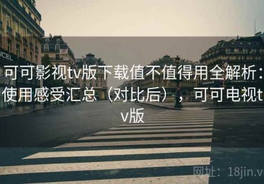 可可影视tv版下载值不值得用全解析：使用感受汇总（对比后），可可电视tv版