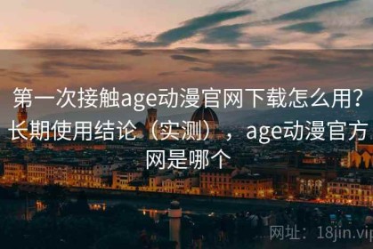 第一次接触age动漫官网下载怎么用？长期使用结论（实测），age动漫官方网是哪个