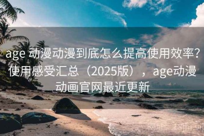 age 动漫动漫到底怎么提高使用效率？使用感受汇总（2025版），age动漫动画官网最近更新