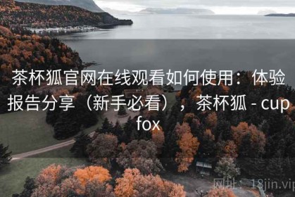 茶杯狐官网在线观看如何使用：体验报告分享（新手必看），茶杯狐 - cupfox