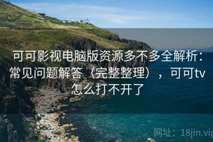 可可影视电脑版资源多不多全解析：常见问题解答（完整整理），可可tv怎么打不开了