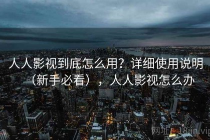 人人影视到底怎么用？详细使用说明（新手必看），人人影视怎么办