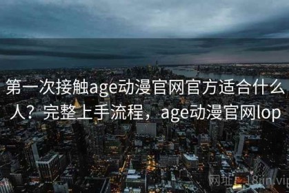 第一次接触age动漫官网官方适合什么人？完整上手流程，age动漫官网lop