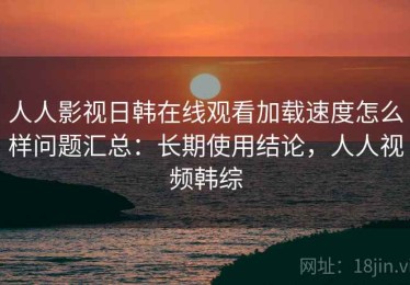人人影视日韩在线观看加载速度怎么样问题汇总：长期使用结论，人人视频韩综