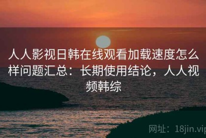 人人影视日韩在线观看加载速度怎么样问题汇总：长期使用结论，人人视频韩综
