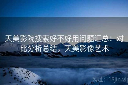 天美影院搜索好不好用问题汇总：对比分析总结，天美影像艺术