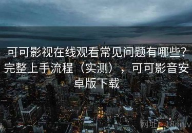 可可影视在线观看常见问题有哪些？完整上手流程（实测），可可影音安卓版下载