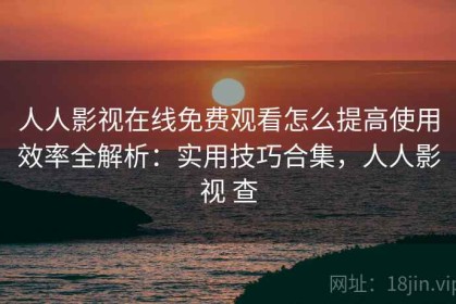人人影视在线免费观看怎么提高使用效率全解析：实用技巧合集，人人影视 查