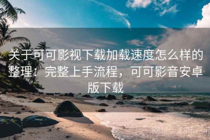 关于可可影视下载加载速度怎么样的整理：完整上手流程，可可影音安卓版下载