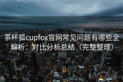 茶杯狐cupfox官网常见问题有哪些全解析：对比分析总结（完整整理）