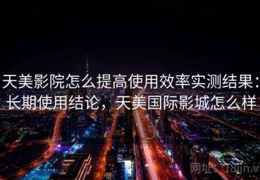 天美影院怎么提高使用效率实测结果：长期使用结论，天美国际影城怎么样