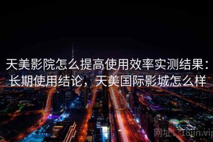 天美影院怎么提高使用效率实测结果：长期使用结论，天美国际影城怎么样