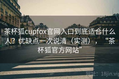 茶杯狐cupfox官网入口到底适合什么人？优缺点一次说清（实测），“茶杯狐官方网站”