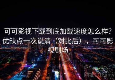可可影视下载到底加载速度怎么样？优缺点一次说清（对比后），可可影视剧场