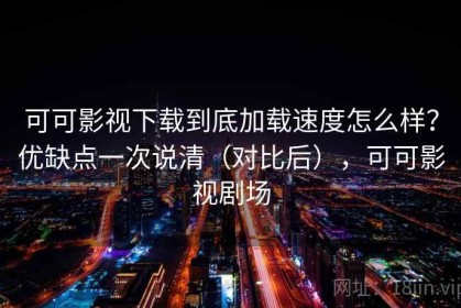 可可影视下载到底加载速度怎么样？优缺点一次说清（对比后），可可影视剧场