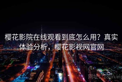 樱花影院在线观看到底怎么用？真实体验分析，樱花影视网官网