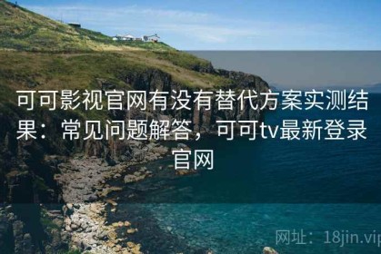 可可影视官网有没有替代方案实测结果：常见问题解答，可可tv最新登录官网