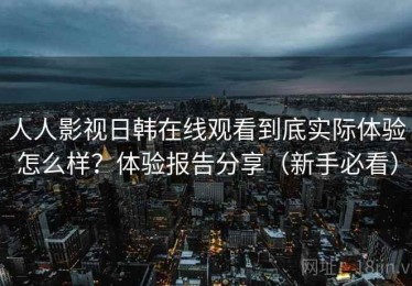 人人影视日韩在线观看到底实际体验怎么样？体验报告分享（新手必看）