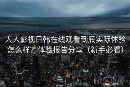 人人影视日韩在线观看到底实际体验怎么样？体验报告分享（新手必看）