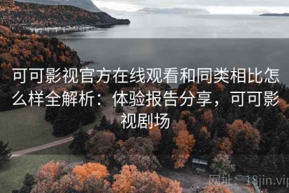 可可影视官方在线观看和同类相比怎么样全解析：体验报告分享，可可影视剧场