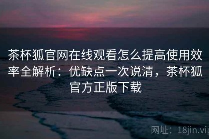 茶杯狐官网在线观看怎么提高使用效率全解析：优缺点一次说清，茶杯狐官方正版下载
