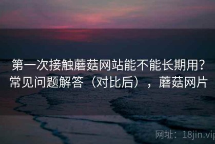 第一次接触蘑菇网站能不能长期用？常见问题解答（对比后），蘑菇网片