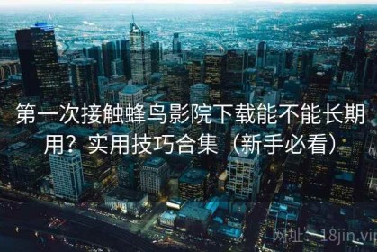 第一次接触蜂鸟影院下载能不能长期用？实用技巧合集（新手必看）