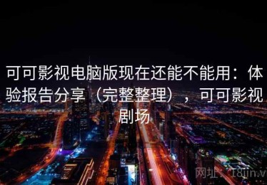 可可影视电脑版现在还能不能用：体验报告分享（完整整理），可可影视剧场