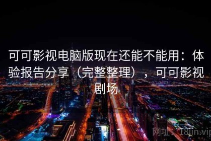 可可影视电脑版现在还能不能用：体验报告分享（完整整理），可可影视剧场