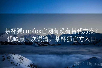 茶杯狐cupfox官网有没有替代方案？优缺点一次说清，茶杯狐官方入口