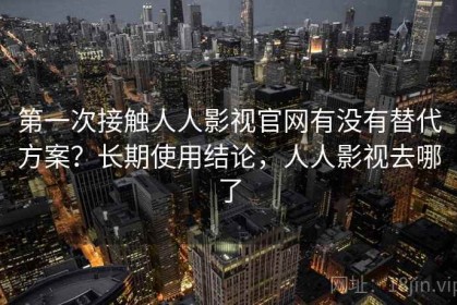第一次接触人人影视官网有没有替代方案？长期使用结论，人人影视去哪了