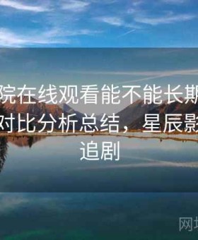 星辰影院在线观看能不能长期用实测结果：对比分析总结，星辰影院高清追剧