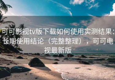 可可影视tv版下载如何使用实测结果：长期使用结论（完整整理），可可电视最新版
