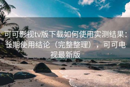 可可影视tv版下载如何使用实测结果：长期使用结论（完整整理），可可电视最新版